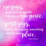 Ego says, once everything falls into place, I'll find peace. Spirit says, once I find peace, everything will fall into place." Marianne Willaimson