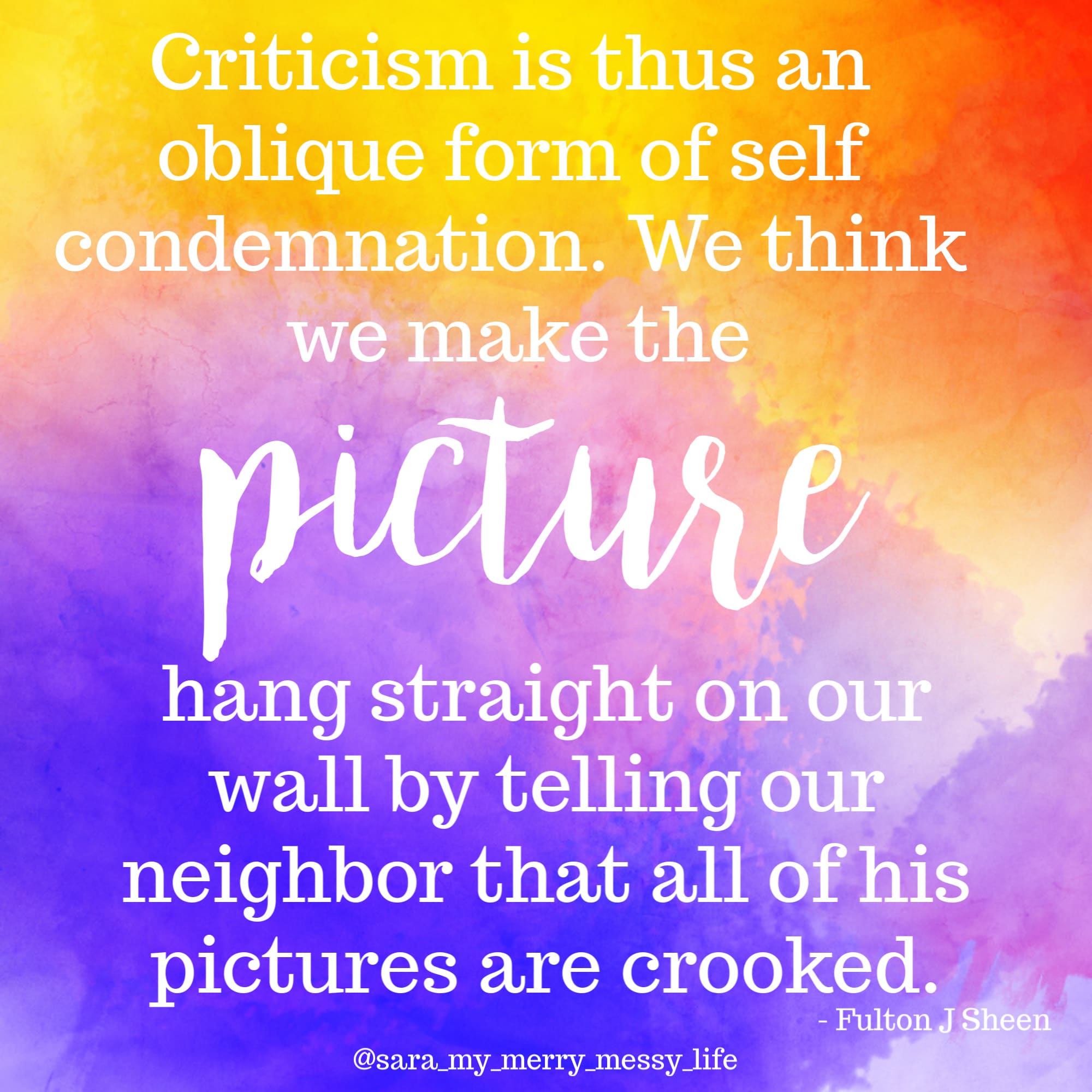Criticism is thus a form of self condemnation. We think we make the picture hang straight on our wall by telling our neighbor that all of his pictures are crooked.