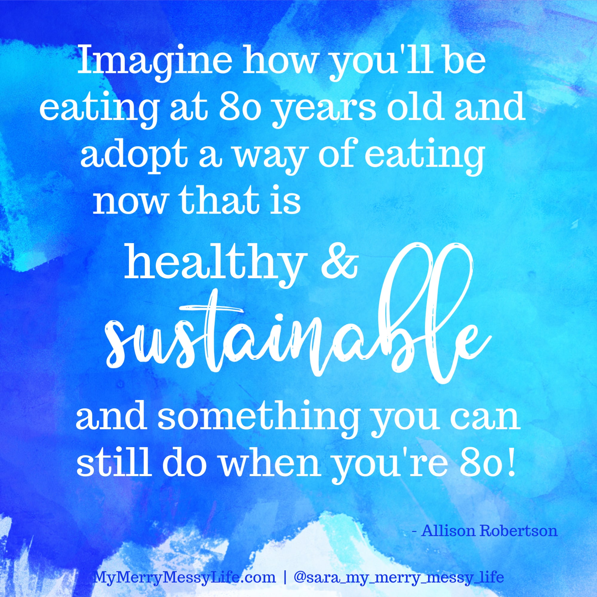 Imagine how you'll be eating at 80 years old and adopt a way of eating now that is healthy and sustainable and something you can still do when you're 80! - Allison Robertson on The Merry Messy Moms Show podcast with Sara McFall of mymerrymessylife.com